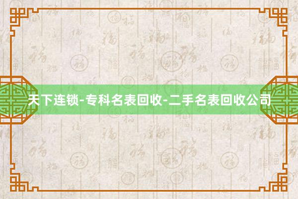 天下连锁-专科名表回收-二手名表回收公司